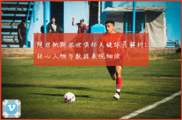 阿尔纳斯尔世俱杯关键球员解析：核心人物与数据表现细读