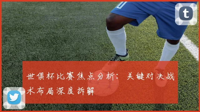世俱杯比赛焦点分析：关键对决战术布局深度拆解