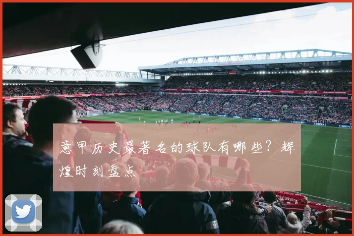 意甲历史最著名的球队有哪些？辉煌时刻盘点